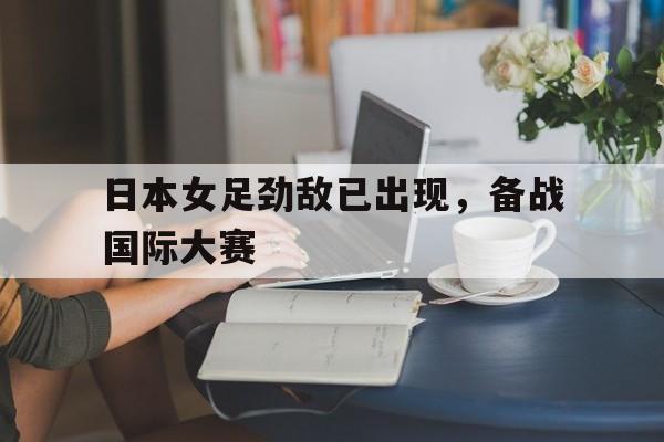 开云中国-日本女足劲敌已出现,备战国际大赛了吗